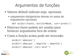 Argumentos de funções
● Valores default indicam args. opcionais
● argumentos obrigatórios devem vir antes de
argumentos opcionais
def exibir(texto, estilo=None, cor='preto'):
● Palavras-chave podem ser usadas para
fornecer argumentos fora de ordem
● Como a função acima pode ser invocada:
exibir('abacaxi')
exibir('abacaxi','negrito','amarelo')
exibir('abacaxi',cor='azul')
 