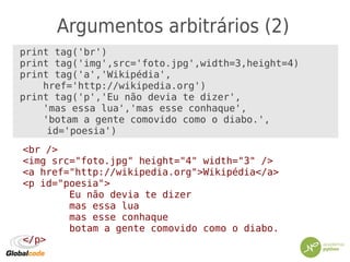 Argumentos arbitrários (2)
print tag('br')
print tag('img',src='foto.jpg',width=3,height=4)
print tag('a','Wikipédia',
href='http://wikipedia.org')
print tag('p','Eu não devia te dizer',
'mas essa lua','mas esse conhaque',
'botam a gente comovido como o diabo.',
id='poesia')
<br />
<img src="foto.jpg" height="4" width="3" />
<a href="http://wikipedia.org">Wikipédia</a>
<p id="poesia">
Eu não devia te dizer
mas essa lua
mas esse conhaque
botam a gente comovido como o diabo.
</p>
 