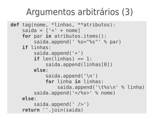 Argumentos arbitrários (3)
def tag(nome, *linhas, **atributos):
saida = ['<' + nome]
for par in atributos.items():
saida.append(' %s="%s"' % par)
if linhas:
saida.append('>')
if len(linhas) == 1:
saida.append(linhas[0])
else:
saida.append('n')
for linha in linhas:
saida.append('t%sn' % linha)
saida.append('</%s>' % nome)
else:
saida.append(' />')
return ''.join(saida)
 