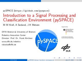 pySPACE (https://github.com/pyspace)
Introduction to a Signal Processing and
Classiﬁcation Environment (pySPACE)
M M Krell, A Seeland, J H Metzen
DFKI Bremen & University of Bremen
Robotics Innovation Center
Director: Prof. Dr. Frank Kirchner
www.dfki.de/robotics
robotics@dfki.de
M M Krell pySPACE (https://github.com/pyspace) July 27, 2014 1 / 30
 