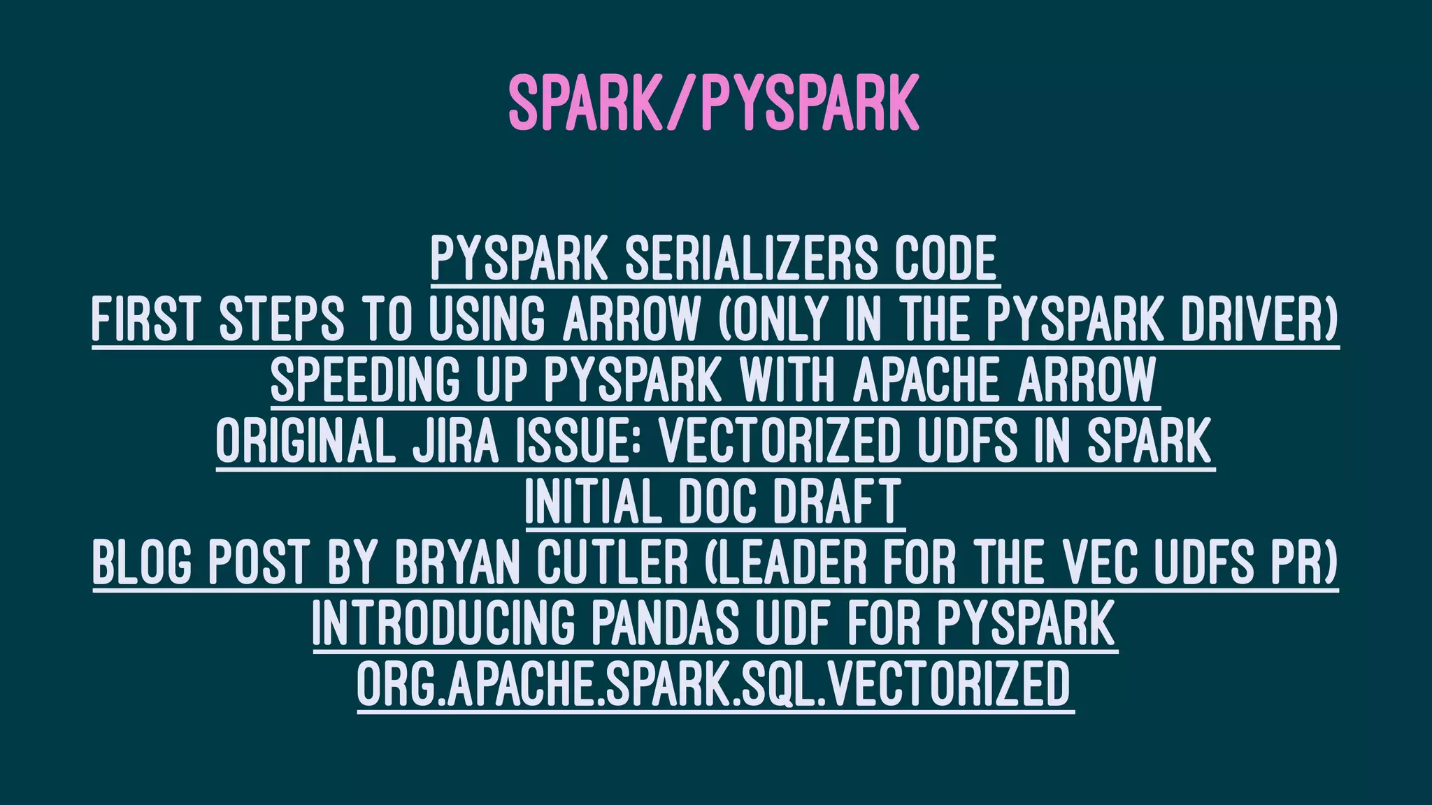 SPARK/PYSPARK
PySpark serializers code
First steps to using Arrow (only in the PySpark driver)
Speeding up PySpark with Apache Arrow
Original JIRA issue: Vectorized UDFs in Spark
Initial doc draft
Blog post by Bryan Cutler (leader for the Vec UDFs PR)
Introducing Pandas UDF for PySpark
org.apache.spark.sql.vectorized
 