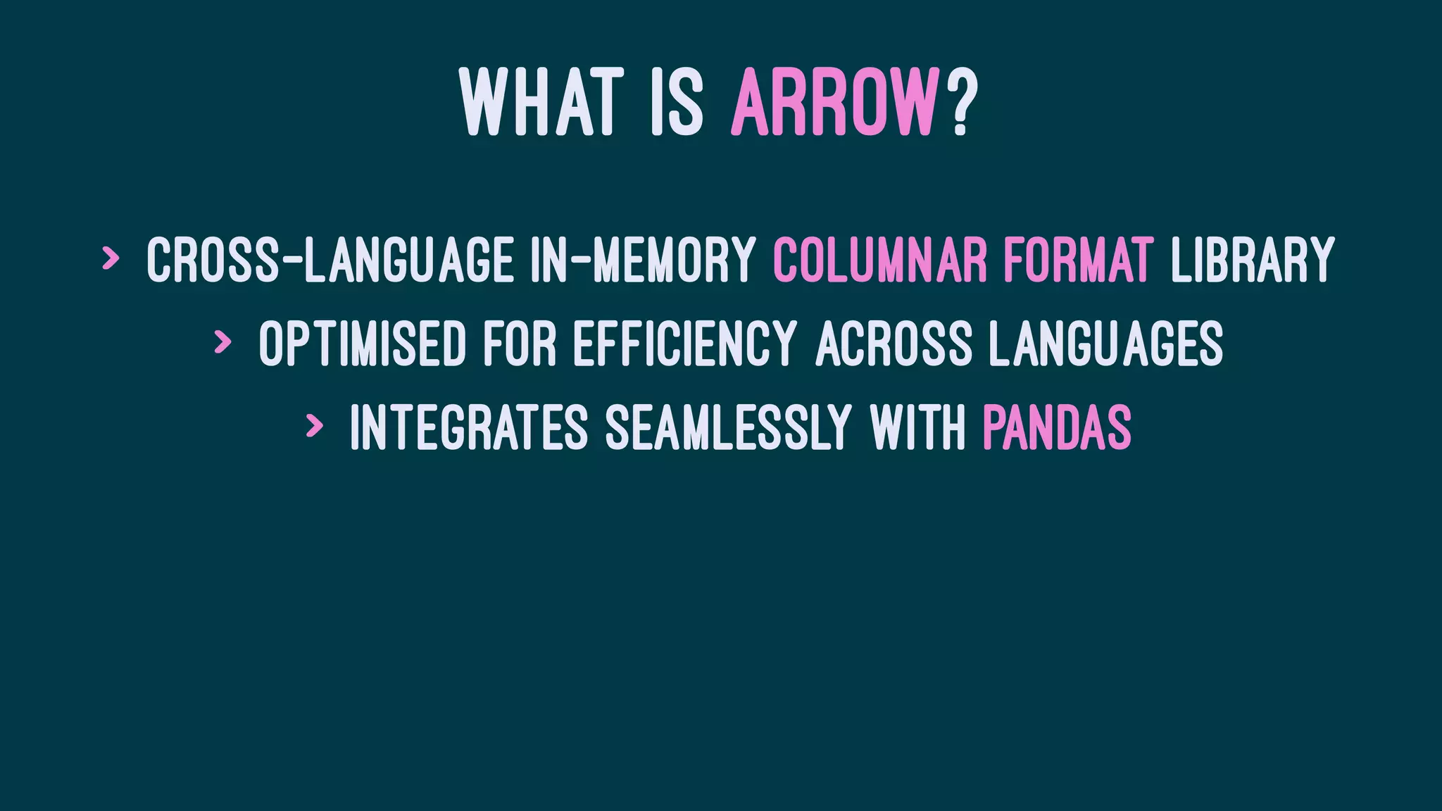 WHAT IS ARROW?
> Cross-language in-memory columnar format library
> Optimised for efficiency across languages
> Integrates seamlessly with Pandas
 