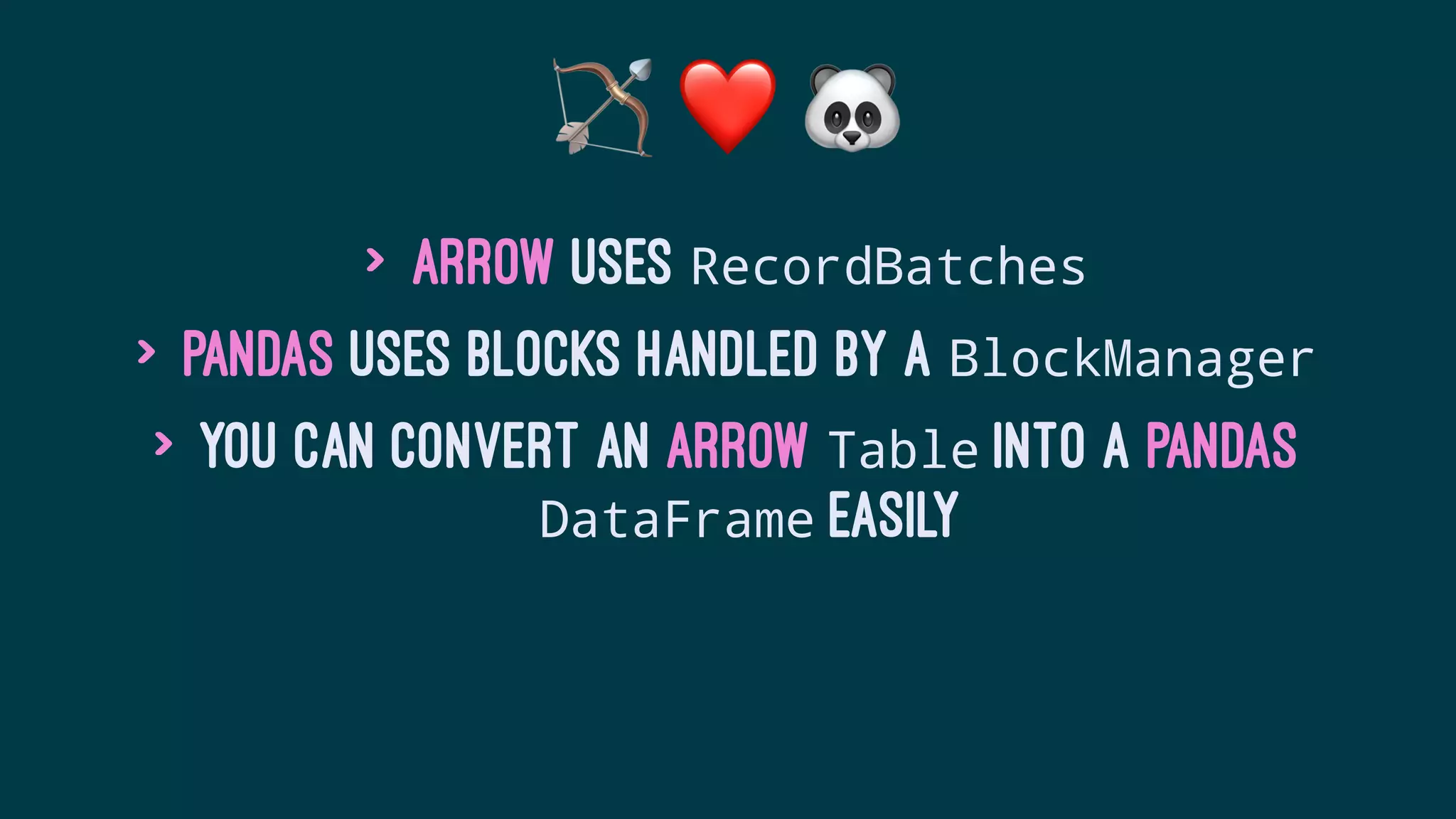 ! ❤ #
> Arrow uses RecordBatches
> Pandas uses blocks handled by a BlockManager
> You can convert an Arrow Table into a Pandas
DataFrame easily
 