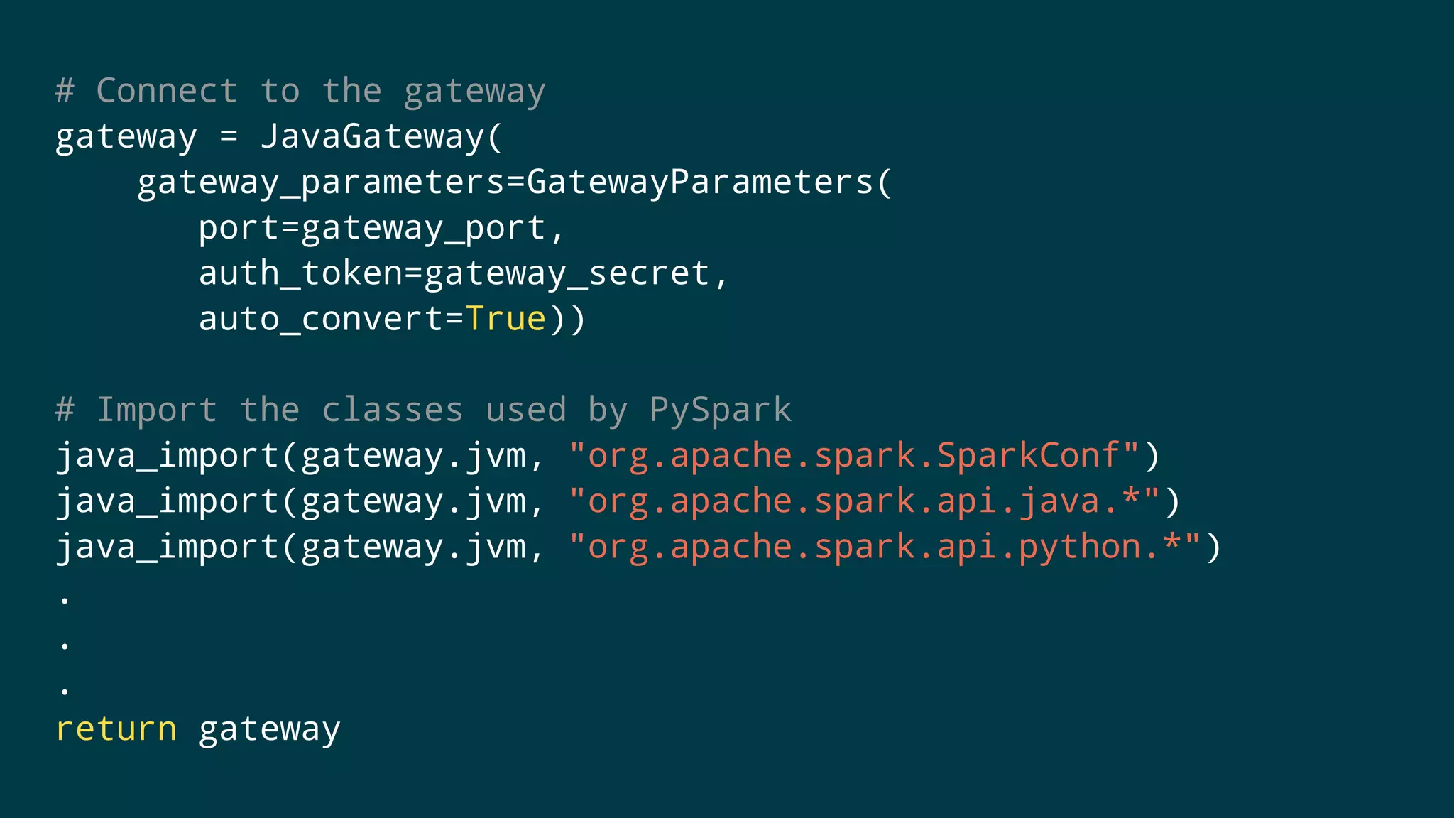 # Connect to the gateway
gateway = JavaGateway(
gateway_parameters=GatewayParameters(
port=gateway_port,
auth_token=gateway_secret,
auto_convert=True))
# Import the classes used by PySpark
java_import(gateway.jvm, "org.apache.spark.SparkConf")
java_import(gateway.jvm, "org.apache.spark.api.java.*")
java_import(gateway.jvm, "org.apache.spark.api.python.*")
.
.
.
return gateway
 