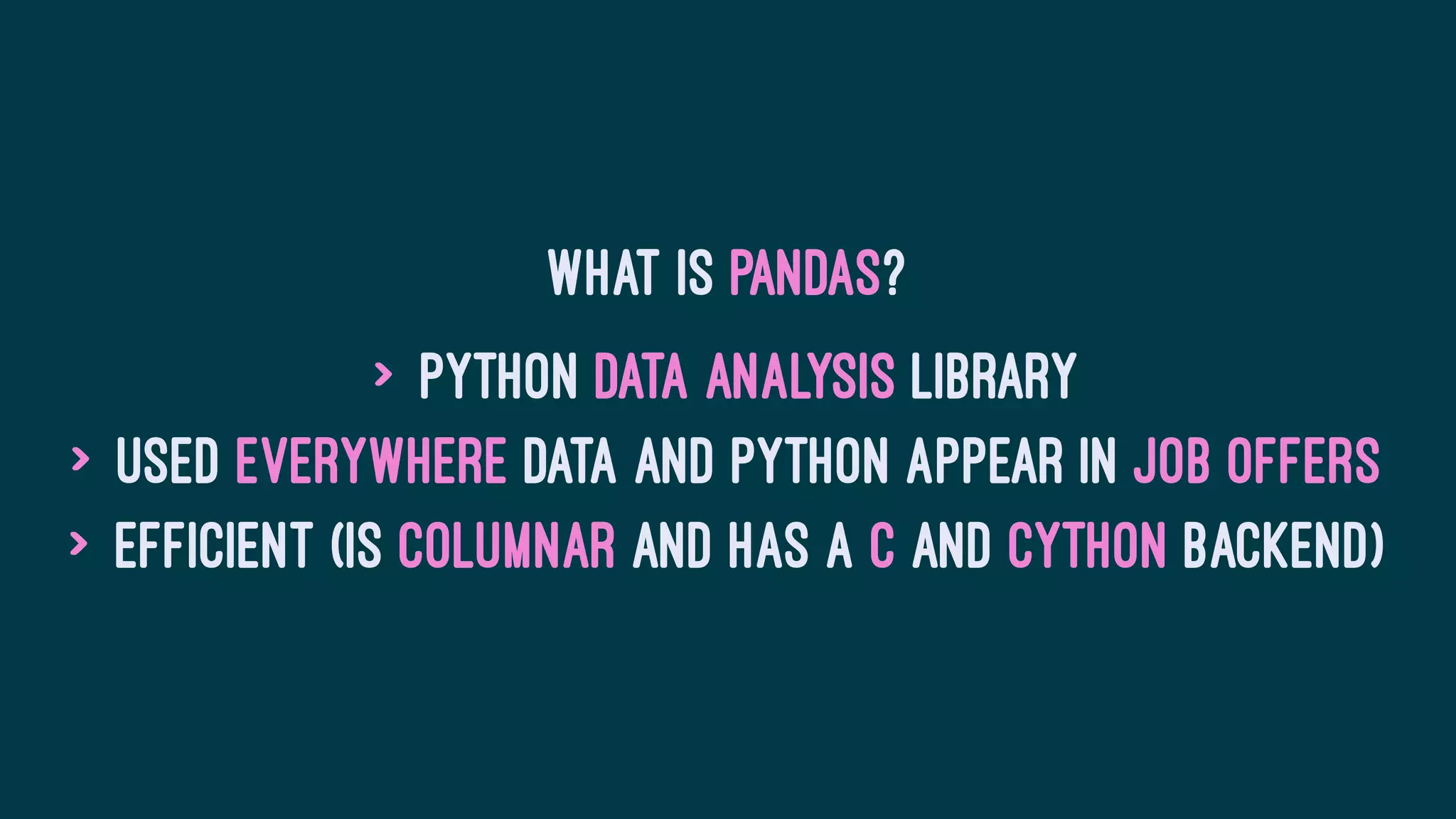 What is Pandas?
> Python Data Analysis library
> Used everywhere data and Python appear in job offers
> Efficient (is columnar and has a C and Cython backend)
 