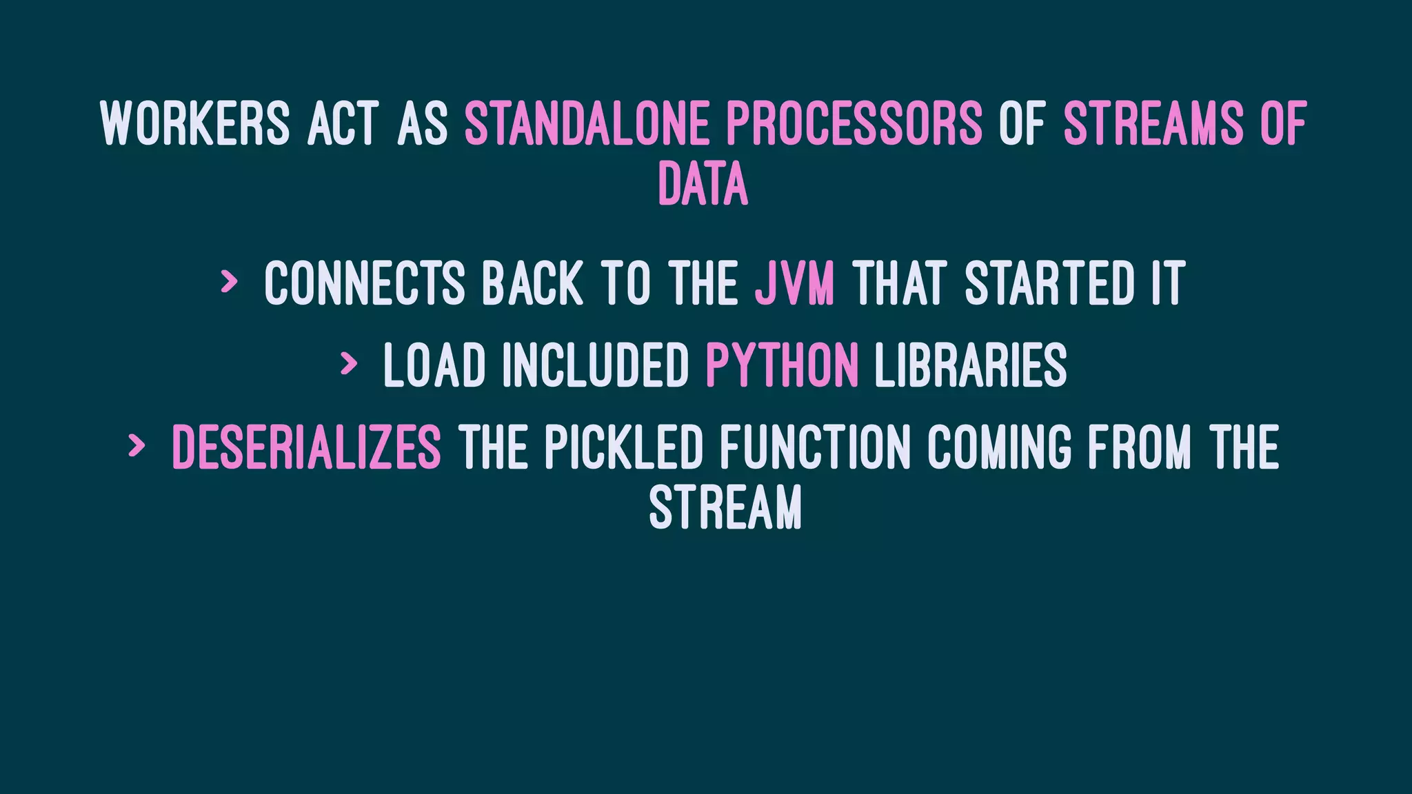 Workers act as standalone processors of streams of
data
> Connects back to the JVM that started it
> Load included Python libraries
> Deserializes the pickled function coming from the
stream
 