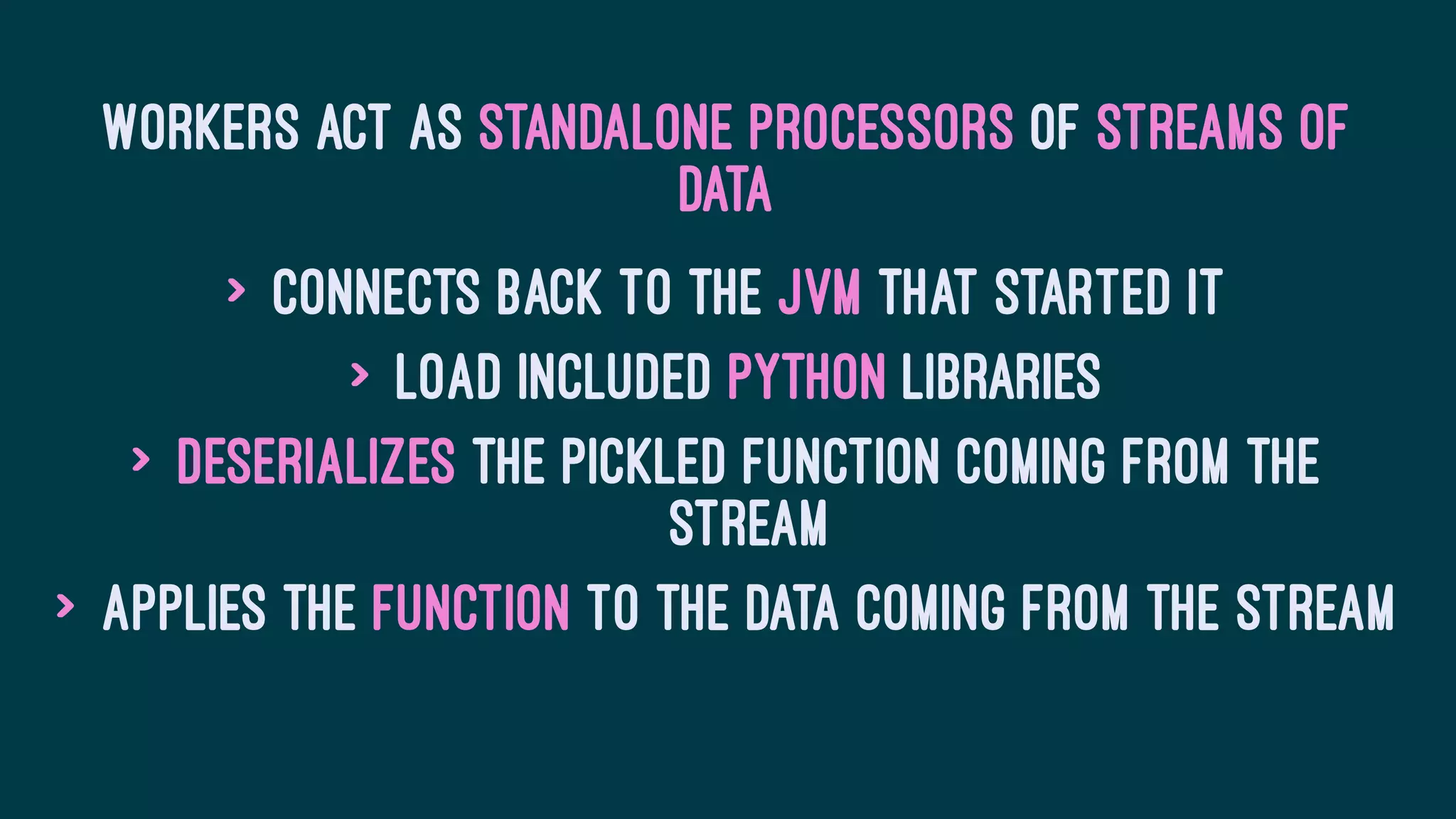 Workers act as standalone processors of streams of
data
> Connects back to the JVM that started it
> Load included Python libraries
> Deserializes the pickled function coming from the
stream
> Applies the function to the data coming from the stream
 
