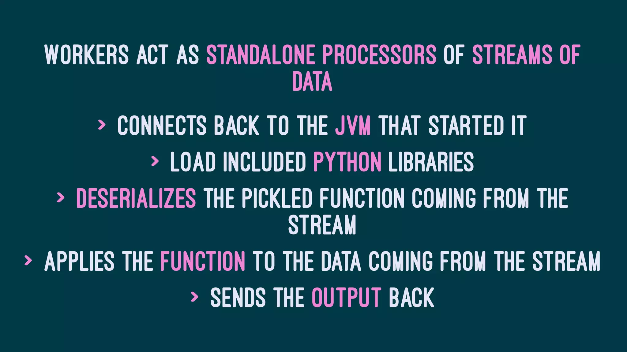 Workers act as standalone processors of streams of
data
> Connects back to the JVM that started it
> Load included Python libraries
> Deserializes the pickled function coming from the
stream
> Applies the function to the data coming from the stream
> Sends the output back
 