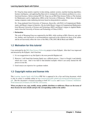 Learning Apache Spark with Python
Dr. Feng has deep analytic expertise in data mining, analytic systems, machine learning algorithms,
business intelligence, and applying Big Data tools to strategically solve industry problems in a cross-
functional business. Before joining DST, Dr. Feng was an IMA Data Science Fellow at The Institute
for Mathematics and its Applications (IMA) at the University of Minnesota. While there, he helped
startup companies make marketing decisions based on deep predictive analytics.
Dr. Feng graduated from University of Tennessee, Knoxville, with Ph.D. in Computational Mathe-
matics and Master’s degree in Statistics. He also holds Master’s degree in Computational Mathematics
from Missouri University of Science and Technology (MST) and Master’s degree in Applied Mathe-
matics from the University of Science and Technology of China (USTC).
• Declaration
The work of Wenqiang Feng was supported by the IMA, while working at IMA. However, any opin-
ion, finding, and conclusions or recommendations expressed in this material are those of the author
and do not necessarily reflect the views of the IMA, UTK, DST, HR & Block and AMEX.
1.2 Motivation for this tutorial
I was motivated by the IMA Data Science Fellowship project to learn PySpark. After that I was impressed
and attracted by the PySpark. And I foud that:
1. It is no exaggeration to say that Spark is the most powerful Bigdata tool.
2. However, I still found that learning Spark was a difficult process. I have to Google it and identify
which one is true. And it was hard to find detailed examples which I can easily learned the full
process in one file.
3. Good sources are expensive for a graduate student.
1.3 Copyright notice and license info
This Learning Apache Spark with Python PDF file is supposed to be a free and living document, which
is why its source is available online at https://runawayhorse001.github.io/LearningApacheSpark/pyspark.
pdf. But this document is licensed according to both MIT License and Creative Commons Attribution-
NonCommercial 2.0 Generic (CC BY-NC 2.0) License.
When you plan to use, copy, modify, merge, publish, distribute or sublicense, Please see the terms of
those licenses for more details and give the corresponding credits to the author.
4 Chapter 1. Preface
 