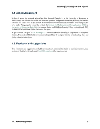 Learning Apache Spark with Python
1.4 Acknowledgement
At here, I would like to thank Ming Chen, Jian Sun and Zhongbo Li at the University of Tennessee at
Knoxville for the valuable discussion and thank the generous anonymous authors for providing the detailed
solutions and source code on the internet. Without those help, this repository would not have been possible
to be made. Wenqiang also would like to thank the Institute for Mathematics and Its Applications (IMA) at
University of Minnesota, Twin Cities for support during his IMA Data Scientist Fellow visit and thank TAN
THIAM HUAT and Mark Rabins for finding the typos.
A special thank you goes to Dr. Haiping Lu, Lecturer in Machine Learning at Department of Computer
Science, University of Sheffield, for recommending and heavily using my tutorial in his teaching class and
for the valuable suggestions.
1.5 Feedback and suggestions
Your comments and suggestions are highly appreciated. I am more than happy to receive corrections, sug-
gestions or feedbacks through email (von198@gmail.com) for improvements.
1.4. Acknowledgement 5
 