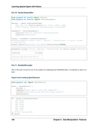 Learning Apache Spark with Python
8.2.10 VectorAssembler
from pyspark.ml.linalg import Vectors
from pyspark.ml.feature import VectorAssembler
dataset = spark.createDataFrame(
[(0, 18, 1.0, Vectors.dense([0.0, 10.0, 0.5]), 1.0)],
["id", "hour", "mobile", "userFeatures", "clicked"])
assembler = VectorAssembler(
inputCols=["hour", "mobile", "userFeatures"],
outputCol="features")
output = assembler.transform(dataset)
print("Assembled columns 'hour', 'mobile', 'userFeatures' to vector column
˓
→'features'")
output.select("features", "clicked").show(truncate=False)
Assembled columns 'hour', 'mobile', 'userFeatures' to vector column 'features'
+-----------------------+-------+
|features |clicked|
+-----------------------+-------+
|[18.0,1.0,0.0,10.0,0.5]|1.0 |
+-----------------------+-------+
8.2.11 OneHotEncoder
This is the note I wrote for one of my readers for explaining the OneHotEncoder. I would like to share it at
here:
Import and creating SparkSession
from pyspark.sql import SparkSession
spark = SparkSession 
.builder 
.appName("Python Spark create RDD example") 
.config("spark.some.config.option", "some-value") 
.getOrCreate()
df = spark.createDataFrame([
(0, "a"),
(1, "b"),
(2, "c"),
(3, "a"),
(4, "a"),
(5, "c")
], ["id", "category"])
df.show()
106 Chapter 8. Data Manipulation: Features
 