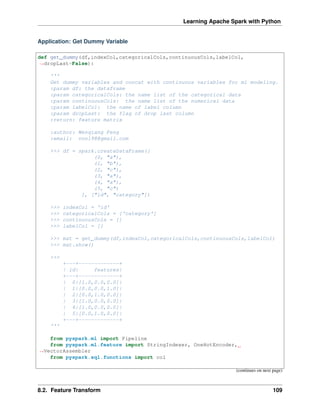 Learning Apache Spark with Python
Application: Get Dummy Variable
def get_dummy(df,indexCol,categoricalCols,continuousCols,labelCol,
˓
→dropLast=False):
'''
Get dummy variables and concat with continuous variables for ml modeling.
:param df: the dataframe
:param categoricalCols: the name list of the categorical data
:param continuousCols: the name list of the numerical data
:param labelCol: the name of label column
:param dropLast: the flag of drop last column
:return: feature matrix
:author: Wenqiang Feng
:email: von198@gmail.com
>>> df = spark.createDataFrame([
(0, "a"),
(1, "b"),
(2, "c"),
(3, "a"),
(4, "a"),
(5, "c")
], ["id", "category"])
>>> indexCol = 'id'
>>> categoricalCols = ['category']
>>> continuousCols = []
>>> labelCol = []
>>> mat = get_dummy(df,indexCol,categoricalCols,continuousCols,labelCol)
>>> mat.show()
>>>
+---+-------------+
| id| features|
+---+-------------+
| 0|[1.0,0.0,0.0]|
| 1|[0.0,0.0,1.0]|
| 2|[0.0,1.0,0.0]|
| 3|[1.0,0.0,0.0]|
| 4|[1.0,0.0,0.0]|
| 5|[0.0,1.0,0.0]|
+---+-------------+
'''
from pyspark.ml import Pipeline
from pyspark.ml.feature import StringIndexer, OneHotEncoder,
˓
→VectorAssembler
from pyspark.sql.functions import col
(continues on next page)
8.2. Feature Transform 109
 