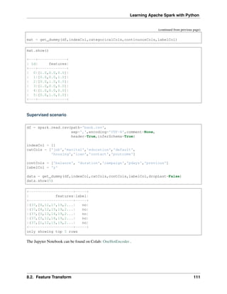Learning Apache Spark with Python
(continued from previous page)
mat = get_dummy(df,indexCol,categoricalCols,continuousCols,labelCol)
mat.show()
+---+-------------+
| id| features|
+---+-------------+
| 0|[1.0,0.0,0.0]|
| 1|[0.0,0.0,1.0]|
| 2|[0.0,1.0,0.0]|
| 3|[1.0,0.0,0.0]|
| 4|[1.0,0.0,0.0]|
| 5|[0.0,1.0,0.0]|
+---+-------------+
Supervised scenario
df = spark.read.csv(path='bank.csv',
sep=',',encoding='UTF-8',comment=None,
header=True,inferSchema=True)
indexCol = []
catCols = ['job','marital','education','default',
'housing','loan','contact','poutcome']
contCols = ['balance', 'duration','campaign','pdays','previous']
labelCol = 'y'
data = get_dummy(df,indexCol,catCols,contCols,labelCol,dropLast=False)
data.show(5)
+--------------------+-----+
| features|label|
+--------------------+-----+
|(37,[8,12,17,19,2...| no|
|(37,[4,12,15,19,2...| no|
|(37,[0,13,16,19,2...| no|
|(37,[0,12,16,19,2...| no|
|(37,[1,12,15,19,2...| no|
+--------------------+-----+
only showing top 5 rows
The Jupyter Notebook can be found on Colab: OneHotEncoder .
8.2. Feature Transform 111
 
