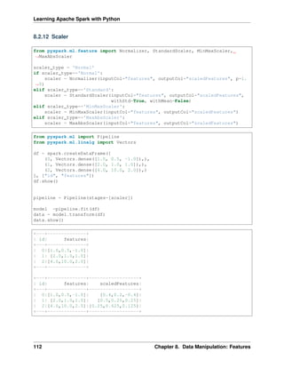 Learning Apache Spark with Python
8.2.12 Scaler
from pyspark.ml.feature import Normalizer, StandardScaler, MinMaxScaler,
˓
→MaxAbsScaler
scaler_type = 'Normal'
if scaler_type=='Normal':
scaler = Normalizer(inputCol="features", outputCol="scaledFeatures", p=1.
˓
→0)
elif scaler_type=='Standard':
scaler = StandardScaler(inputCol="features", outputCol="scaledFeatures",
withStd=True, withMean=False)
elif scaler_type=='MinMaxScaler':
scaler = MinMaxScaler(inputCol="features", outputCol="scaledFeatures")
elif scaler_type=='MaxAbsScaler':
scaler = MaxAbsScaler(inputCol="features", outputCol="scaledFeatures")
from pyspark.ml import Pipeline
from pyspark.ml.linalg import Vectors
df = spark.createDataFrame([
(0, Vectors.dense([1.0, 0.5, -1.0]),),
(1, Vectors.dense([2.0, 1.0, 1.0]),),
(2, Vectors.dense([4.0, 10.0, 2.0]),)
], ["id", "features"])
df.show()
pipeline = Pipeline(stages=[scaler])
model =pipeline.fit(df)
data = model.transform(df)
data.show()
+---+--------------+
| id| features|
+---+--------------+
| 0|[1.0,0.5,-1.0]|
| 1| [2.0,1.0,1.0]|
| 2|[4.0,10.0,2.0]|
+---+--------------+
+---+--------------+------------------+
| id| features| scaledFeatures|
+---+--------------+------------------+
| 0|[1.0,0.5,-1.0]| [0.4,0.2,-0.4]|
| 1| [2.0,1.0,1.0]| [0.5,0.25,0.25]|
| 2|[4.0,10.0,2.0]|[0.25,0.625,0.125]|
+---+--------------+------------------+
112 Chapter 8. Data Manipulation: Features
 