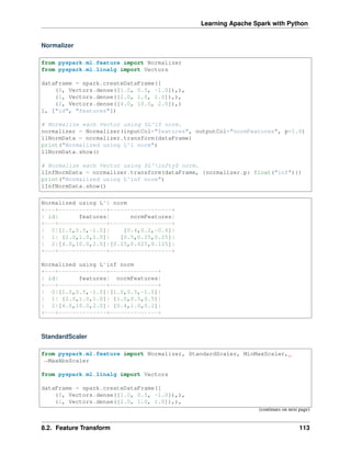 Learning Apache Spark with Python
Normalizer
from pyspark.ml.feature import Normalizer
from pyspark.ml.linalg import Vectors
dataFrame = spark.createDataFrame([
(0, Vectors.dense([1.0, 0.5, -1.0]),),
(1, Vectors.dense([2.0, 1.0, 1.0]),),
(2, Vectors.dense([4.0, 10.0, 2.0]),)
], ["id", "features"])
# Normalize each Vector using $L^1$ norm.
normalizer = Normalizer(inputCol="features", outputCol="normFeatures", p=1.0)
l1NormData = normalizer.transform(dataFrame)
print("Normalized using L^1 norm")
l1NormData.show()
# Normalize each Vector using $L^infty$ norm.
lInfNormData = normalizer.transform(dataFrame, {normalizer.p: float("inf")})
print("Normalized using L^inf norm")
lInfNormData.show()
Normalized using L^1 norm
+---+--------------+------------------+
| id| features| normFeatures|
+---+--------------+------------------+
| 0|[1.0,0.5,-1.0]| [0.4,0.2,-0.4]|
| 1| [2.0,1.0,1.0]| [0.5,0.25,0.25]|
| 2|[4.0,10.0,2.0]|[0.25,0.625,0.125]|
+---+--------------+------------------+
Normalized using L^inf norm
+---+--------------+--------------+
| id| features| normFeatures|
+---+--------------+--------------+
| 0|[1.0,0.5,-1.0]|[1.0,0.5,-1.0]|
| 1| [2.0,1.0,1.0]| [1.0,0.5,0.5]|
| 2|[4.0,10.0,2.0]| [0.4,1.0,0.2]|
+---+--------------+--------------+
StandardScaler
from pyspark.ml.feature import Normalizer, StandardScaler, MinMaxScaler,
˓
→MaxAbsScaler
from pyspark.ml.linalg import Vectors
dataFrame = spark.createDataFrame([
(0, Vectors.dense([1.0, 0.5, -1.0]),),
(1, Vectors.dense([2.0, 1.0, 1.0]),),
(continues on next page)
8.2. Feature Transform 113
 