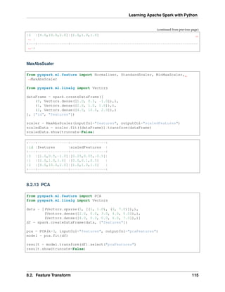 Learning Apache Spark with Python
(continued from previous page)
|2 |[4.0,10.0,2.0]|[1.0,1.0,1.0]
˓
→ |
+---+--------------+----------------------------------------------------------
˓
→-+
MaxAbsScaler
from pyspark.ml.feature import Normalizer, StandardScaler, MinMaxScaler,
˓
→MaxAbsScaler
from pyspark.ml.linalg import Vectors
dataFrame = spark.createDataFrame([
(0, Vectors.dense([1.0, 0.5, -1.0]),),
(1, Vectors.dense([2.0, 1.0, 1.0]),),
(2, Vectors.dense([4.0, 10.0, 2.0]),)
], ["id", "features"])
scaler = MaxAbsScaler(inputCol="features", outputCol="scaledFeatures")
scaledData = scaler.fit((dataFrame)).transform(dataFrame)
scaledData.show(truncate=False)
+---+--------------+----------------+
|id |features |scaledFeatures |
+---+--------------+----------------+
|0 |[1.0,0.5,-1.0]|[0.25,0.05,-0.5]|
|1 |[2.0,1.0,1.0] |[0.5,0.1,0.5] |
|2 |[4.0,10.0,2.0]|[1.0,1.0,1.0] |
+---+--------------+----------------+
8.2.13 PCA
from pyspark.ml.feature import PCA
from pyspark.ml.linalg import Vectors
data = [(Vectors.sparse(5, [(1, 1.0), (3, 7.0)]),),
(Vectors.dense([2.0, 0.0, 3.0, 4.0, 5.0]),),
(Vectors.dense([4.0, 0.0, 0.0, 6.0, 7.0]),)]
df = spark.createDataFrame(data, ["features"])
pca = PCA(k=3, inputCol="features", outputCol="pcaFeatures")
model = pca.fit(df)
result = model.transform(df).select("pcaFeatures")
result.show(truncate=False)
8.2. Feature Transform 115
 