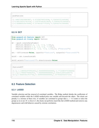 Learning Apache Spark with Python
+-----------------------------------------------------------+
|pcaFeatures |
+-----------------------------------------------------------+
|[1.6485728230883807,-4.013282700516296,-5.524543751369388] |
|[-4.645104331781534,-1.1167972663619026,-5.524543751369387]|
|[-6.428880535676489,-5.337951427775355,-5.524543751369389] |
+-----------------------------------------------------------+
8.2.14 DCT
from pyspark.ml.feature import DCT
from pyspark.ml.linalg import Vectors
df = spark.createDataFrame([
(Vectors.dense([0.0, 1.0, -2.0, 3.0]),),
(Vectors.dense([-1.0, 2.0, 4.0, -7.0]),),
(Vectors.dense([14.0, -2.0, -5.0, 1.0]),)], ["features"])
dct = DCT(inverse=False, inputCol="features", outputCol="featuresDCT")
dctDf = dct.transform(df)
dctDf.select("featuresDCT").show(truncate=False)
+----------------------------------------------------------------+
|featuresDCT |
+----------------------------------------------------------------+
|[1.0,-1.1480502970952693,2.0000000000000004,-2.7716385975338604]|
|[-1.0,3.378492794482933,-7.000000000000001,2.9301512653149677] |
|[4.0,9.304453421915744,11.000000000000002,1.5579302036357163] |
+----------------------------------------------------------------+
8.3 Feature Selection
8.3.1 LASSO
Variable selection and the removal of correlated variables. The Ridge method shrinks the coefficients of
correlated variables while the LASSO method picks one variable and discards the others. The elastic net
penalty is a mixture of these two; if variables are correlated in groups then 𝛼 = 0.5 tends to select the
groups as in or out. If is close to 1, the elastic net performs much like the LASSO method and removes any
degeneracies and wild behavior caused by extreme correlations.
116 Chapter 8. Data Manipulation: Features
 