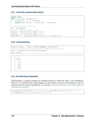 Learning Apache Spark with Python
8.4.1 Calculate undersampling Ratio
import math
def round_up(n, decimals=0):
multiplier = 10 ** decimals
return math.ceil(n * multiplier) / multiplier
# drop missing value rows
df = df.dropna()
# under-sampling majority set
label_Y = df.filter(df.label=='Yes')
label_N = df.filter(df.label=='No')
sampleRatio = round_up(label_N.count() / df.count(),2)
8.4.2 Undersampling
label_Y_sample = label_Y.sample(False, sampleRatio)
# union minority set and the under-sampling majority set
data = label_N.unionAll(label_Y_sample)
data.show()
+---+-----+
| id|label|
+---+-----+
| 4| No|
| 5| No|
| 1| Yes|
| 2| Yes|
+---+-----+
8.4.3 Recalibrating Probability
Undersampling is a popular technique for unbalanced datasets to reduce the skew in class distributions.
However, it is well-known that undersampling one class modifies the priors of the training set and con-
sequently biases the posterior probabilities of a classifier Calibrating Probability with Undersampling for
Unbalanced Classification.
predication.withColumn('adj_probability',sampleRatio*F.col('probability')/
˓
→((sampleRatio-1)*F.col('probability')+1))
118 Chapter 8. Data Manipulation: Features
 