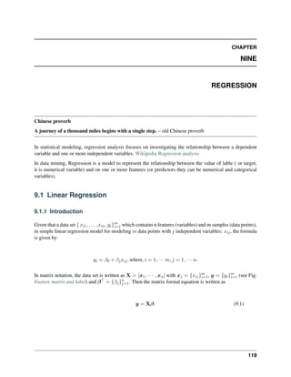CHAPTER
NINE
REGRESSION
Chinese proverb
A journey of a thousand miles begins with a single step. – old Chinese proverb
In statistical modeling, regression analysis focuses on investigating the relationship between a dependent
variable and one or more independent variables. Wikipedia Regression analysis
In data mining, Regression is a model to represent the relationship between the value of lable ( or target,
it is numerical variable) and on one or more features (or predictors they can be numerical and categorical
variables).
9.1 Linear Regression
9.1.1 Introduction
Given that a data set { 𝑥𝑖1, . . . , 𝑥𝑖𝑛, 𝑦𝑖}𝑚
𝑖=1 which contains n features (variables) and m samples (data points),
in simple linear regression model for modeling 𝑚 data points with 𝑗 independent variables: 𝑥𝑖𝑗, the formula
is given by:
𝑦𝑖 = 𝛽0 + 𝛽𝑗𝑥𝑖𝑗, where, 𝑖 = 1, · · · 𝑚, 𝑗 = 1, · · · 𝑛.
In matrix notation, the data set is written as X = [𝑥1, · · · , 𝑥𝑛] with 𝑥𝑗 = {𝑥𝑖𝑗}𝑚
𝑖=1, 𝑦 = {𝑦𝑖}𝑚
𝑖=1 (see Fig.
Feature matrix and label) and 𝛽⊤
= {𝛽𝑗}𝑛
𝑗=1. Then the matrix format equation is written as
𝑦 = X𝛽. (9.1)
119
 
