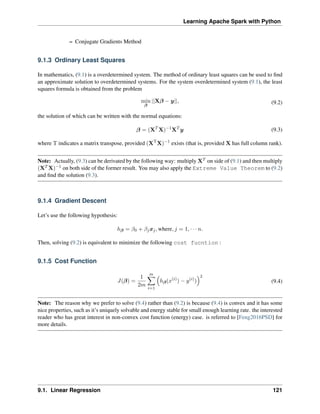 Learning Apache Spark with Python
– Conjugate Gradients Method
9.1.3 Ordinary Least Squares
In mathematics, (9.1) is a overdetermined system. The method of ordinary least squares can be used to find
an approximate solution to overdetermined systems. For the system overdetermined system (9.1), the least
squares formula is obtained from the problem
min
𝛽
||X𝛽 − 𝑦||, (9.2)
the solution of which can be written with the normal equations:
𝛽 = (X𝑇
X)−1
X𝑇
𝑦 (9.3)
where T indicates a matrix transpose, provided (XT
X)−1
exists (that is, provided X has full column rank).
Note: Actually, (9.3) can be derivated by the following way: multiply X𝑇 on side of (9.1) and then multiply
(X𝑇 X)−1 on both side of the former result. You may also apply the Extreme Value Theorem to (9.2)
and find the solution (9.3).
9.1.4 Gradient Descent
Let’s use the following hypothesis:
ℎ𝛽 = 𝛽0 + 𝛽𝑗𝑥𝑗, where, 𝑗 = 1, · · · 𝑛.
Then, solving (9.2) is equivalent to minimize the following cost fucntion :
9.1.5 Cost Function
𝐽(𝛽) =
1
2𝑚
𝑚
∑︁
𝑖=1
(︁
ℎ𝛽(𝑥(𝑖)
) − 𝑦(𝑖)
)
)︁2
(9.4)
Note: The reason why we prefer to solve (9.4) rather than (9.2) is because (9.4) is convex and it has some
nice properties, such as it’s uniquely solvable and energy stable for small enough learning rate. the interested
reader who has great interest in non-convex cost function (energy) case. is referred to [Feng2016PSD] for
more details.
9.1. Linear Regression 121
 