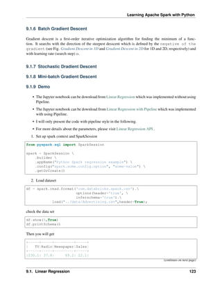 Learning Apache Spark with Python
9.1.6 Batch Gradient Descent
Gradient descent is a first-order iterative optimization algorithm for finding the minimum of a func-
tion. It searchs with the direction of the steepest desscent which is defined by the negative of the
gradient (see Fig. Gradient Descent in 1D and Gradient Descent in 2D for 1D and 2D, respectively) and
with learning rate (search step) 𝛼.
9.1.7 Stochastic Dradient Descent
9.1.8 Mini-batch Gradient Descent
9.1.9 Demo
• The Jupyter notebook can be download from Linear Regression which was implemented without using
Pipeline.
• The Jupyter notebook can be download from Linear Regression with Pipeline which was implemented
with using Pipeline.
• I will only present the code with pipeline style in the following.
• For more details about the parameters, please visit Linear Regression API .
1. Set up spark context and SparkSession
from pyspark.sql import SparkSession
spark = SparkSession 
.builder 
.appName("Python Spark regression example") 
.config("spark.some.config.option", "some-value") 
.getOrCreate()
2. Load dataset
df = spark.read.format('com.databricks.spark.csv').
options(header='true', 
inferschema='true').
load("../data/Advertising.csv",header=True);
check the data set
df.show(5,True)
df.printSchema()
Then you will get
+-----+-----+---------+-----+
| TV|Radio|Newspaper|Sales|
+-----+-----+---------+-----+
|230.1| 37.8| 69.2| 22.1|
(continues on next page)
9.1. Linear Regression 123
 