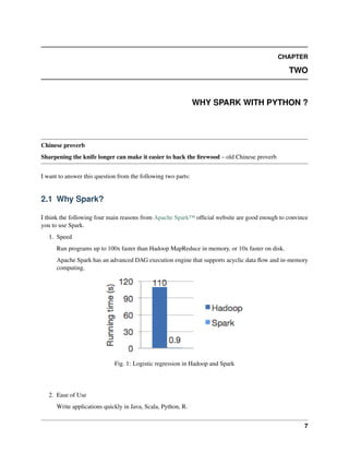CHAPTER
TWO
WHY SPARK WITH PYTHON ?
Chinese proverb
Sharpening the knife longer can make it easier to hack the firewood – old Chinese proverb
I want to answer this question from the following two parts:
2.1 Why Spark?
I think the following four main reasons from Apache Spark™ official website are good enough to convince
you to use Spark.
1. Speed
Run programs up to 100x faster than Hadoop MapReduce in memory, or 10x faster on disk.
Apache Spark has an advanced DAG execution engine that supports acyclic data flow and in-memory
computing.
Fig. 1: Logistic regression in Hadoop and Spark
2. Ease of Use
Write applications quickly in Java, Scala, Python, R.
7
 