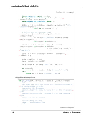 Learning Apache Spark with Python
(continued from previous page)
from pyspark.ml import Pipeline
from pyspark.ml.feature import StringIndexer,
˓
→OneHotEncoder, VectorAssembler
from pyspark.sql.functions import col
indexers = [ StringIndexer(inputCol=c, outputCol="{0}_
˓
→indexed".format(c))
for c in categoricalCols ]
# default setting: dropLast=True
encoders = [ OneHotEncoder(inputCol=indexer.
˓
→getOutputCol(),
outputCol="{0}_encoded".format(indexer.
˓
→getOutputCol()))
for indexer in indexers ]
assembler = VectorAssembler(inputCols=[encoder.
˓
→getOutputCol() for encoder in encoders]
+ continuousCols, outputCol=
˓
→"features")
pipeline = Pipeline(stages=indexers + encoders +
˓
→[assembler])
model=pipeline.fit(df)
data = model.transform(df)
data = data.withColumn('label',col(labelCol))
if indexCol:
return data.select(indexCol,'features','label')
else:
return data.select('features','label')
Unsupervised learning version:
def get_dummy(df,indexCol,categoricalCols,continuousCols):
'''
Get dummy variables and concat with continuous variables
˓
→for unsupervised learning.
:param df: the dataframe
:param categoricalCols: the name list of the categorical
˓
→data
:param continuousCols: the name list of the numerical
˓
→data
:return k: feature matrix
:author: Wenqiang Feng
:email: von198@gmail.com
'''
(continues on next page)
126 Chapter 9. Regression
 