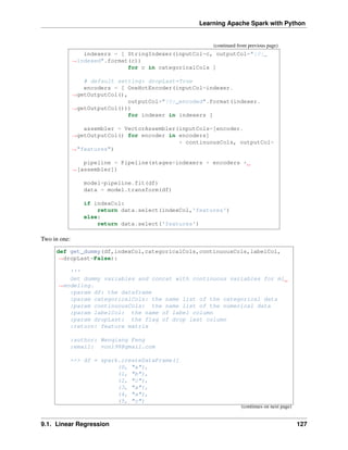Learning Apache Spark with Python
(continued from previous page)
indexers = [ StringIndexer(inputCol=c, outputCol="{0}_
˓
→indexed".format(c))
for c in categoricalCols ]
# default setting: dropLast=True
encoders = [ OneHotEncoder(inputCol=indexer.
˓
→getOutputCol(),
outputCol="{0}_encoded".format(indexer.
˓
→getOutputCol()))
for indexer in indexers ]
assembler = VectorAssembler(inputCols=[encoder.
˓
→getOutputCol() for encoder in encoders]
+ continuousCols, outputCol=
˓
→"features")
pipeline = Pipeline(stages=indexers + encoders +
˓
→[assembler])
model=pipeline.fit(df)
data = model.transform(df)
if indexCol:
return data.select(indexCol,'features')
else:
return data.select('features')
Two in one:
def get_dummy(df,indexCol,categoricalCols,continuousCols,labelCol,
˓
→dropLast=False):
'''
Get dummy variables and concat with continuous variables for ml
˓
→modeling.
:param df: the dataframe
:param categoricalCols: the name list of the categorical data
:param continuousCols: the name list of the numerical data
:param labelCol: the name of label column
:param dropLast: the flag of drop last column
:return: feature matrix
:author: Wenqiang Feng
:email: von198@gmail.com
>>> df = spark.createDataFrame([
(0, "a"),
(1, "b"),
(2, "c"),
(3, "a"),
(4, "a"),
(5, "c")
(continues on next page)
9.1. Linear Regression 127
 