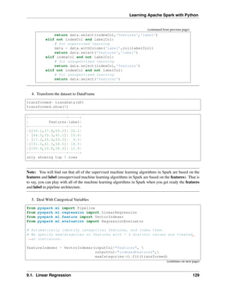 Learning Apache Spark with Python
(continued from previous page)
return data.select(indexCol,'features','label')
elif not indexCol and labelCol:
# for supervised learning
data = data.withColumn('label',col(labelCol))
return data.select('features','label')
elif indexCol and not labelCol:
# for unsupervised learning
return data.select(indexCol,'features')
elif not indexCol and not labelCol:
# for unsupervised learning
return data.select('features')
4. Transform the dataset to DataFrame
transformed= transData(df)
transformed.show(5)
+-----------------+-----+
| features|label|
+-----------------+-----+
|[230.1,37.8,69.2]| 22.1|
| [44.5,39.3,45.1]| 10.4|
| [17.2,45.9,69.3]| 9.3|
|[151.5,41.3,58.5]| 18.5|
|[180.8,10.8,58.4]| 12.9|
+-----------------+-----+
only showing top 5 rows
Note: You will find out that all of the supervised machine learning algorithms in Spark are based on the
features and label (unsupervised machine learning algorithms in Spark are based on the features). That is
to say, you can play with all of the machine learning algorithms in Spark when you get ready the features
and label in pipeline architecture.
5. Deal With Categorical Variables
from pyspark.ml import Pipeline
from pyspark.ml.regression import LinearRegression
from pyspark.ml.feature import VectorIndexer
from pyspark.ml.evaluation import RegressionEvaluator
# Automatically identify categorical features, and index them.
# We specify maxCategories so features with > 4 distinct values are treated
˓
→as continuous.
featureIndexer = VectorIndexer(inputCol="features", 
outputCol="indexedFeatures",
maxCategories=4).fit(transformed)
(continues on next page)
9.1. Linear Regression 129
 