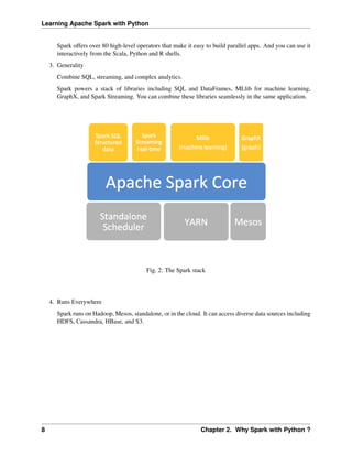 Learning Apache Spark with Python
Spark offers over 80 high-level operators that make it easy to build parallel apps. And you can use it
interactively from the Scala, Python and R shells.
3. Generality
Combine SQL, streaming, and complex analytics.
Spark powers a stack of libraries including SQL and DataFrames, MLlib for machine learning,
GraphX, and Spark Streaming. You can combine these libraries seamlessly in the same application.
Fig. 2: The Spark stack
4. Runs Everywhere
Spark runs on Hadoop, Mesos, standalone, or in the cloud. It can access diverse data sources including
HDFS, Cassandra, HBase, and S3.
8 Chapter 2. Why Spark with Python ?
 