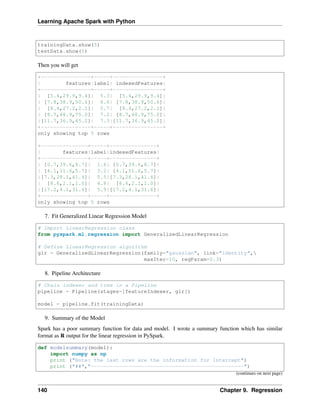 Learning Apache Spark with Python
trainingData.show(5)
testData.show(5)
Then you will get
+----------------+-----+----------------+
| features|label| indexedFeatures|
+----------------+-----+----------------+
| [5.4,29.9,9.4]| 5.3| [5.4,29.9,9.4]|
| [7.8,38.9,50.6]| 6.6| [7.8,38.9,50.6]|
| [8.4,27.2,2.1]| 5.7| [8.4,27.2,2.1]|
| [8.7,48.9,75.0]| 7.2| [8.7,48.9,75.0]|
|[11.7,36.9,45.2]| 7.3|[11.7,36.9,45.2]|
+----------------+-----+----------------+
only showing top 5 rows
+---------------+-----+---------------+
| features|label|indexedFeatures|
+---------------+-----+---------------+
| [0.7,39.6,8.7]| 1.6| [0.7,39.6,8.7]|
| [4.1,11.6,5.7]| 3.2| [4.1,11.6,5.7]|
|[7.3,28.1,41.4]| 5.5|[7.3,28.1,41.4]|
| [8.6,2.1,1.0]| 4.8| [8.6,2.1,1.0]|
|[17.2,4.1,31.6]| 5.9|[17.2,4.1,31.6]|
+---------------+-----+---------------+
only showing top 5 rows
7. Fit Generalized Linear Regression Model
# Import LinearRegression class
from pyspark.ml.regression import GeneralizedLinearRegression
# Define LinearRegression algorithm
glr = GeneralizedLinearRegression(family="gaussian", link="identity",
maxIter=10, regParam=0.3)
8. Pipeline Architecture
# Chain indexer and tree in a Pipeline
pipeline = Pipeline(stages=[featureIndexer, glr])
model = pipeline.fit(trainingData)
9. Summary of the Model
Spark has a poor summary function for data and model. I wrote a summary function which has similar
format as R output for the linear regression in PySpark.
def modelsummary(model):
import numpy as np
print ("Note: the last rows are the information for Intercept")
print ("##","-------------------------------------------------")
(continues on next page)
140 Chapter 9. Regression
 