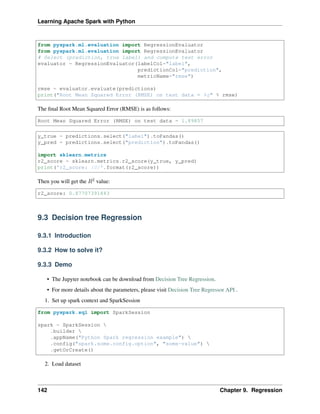 Learning Apache Spark with Python
from pyspark.ml.evaluation import RegressionEvaluator
from pyspark.ml.evaluation import RegressionEvaluator
# Select (prediction, true label) and compute test error
evaluator = RegressionEvaluator(labelCol="label",
predictionCol="prediction",
metricName="rmse")
rmse = evaluator.evaluate(predictions)
print("Root Mean Squared Error (RMSE) on test data = %g" % rmse)
The final Root Mean Squared Error (RMSE) is as follows:
Root Mean Squared Error (RMSE) on test data = 1.89857
y_true = predictions.select("label").toPandas()
y_pred = predictions.select("prediction").toPandas()
import sklearn.metrics
r2_score = sklearn.metrics.r2_score(y_true, y_pred)
print('r2_score: {0}'.format(r2_score))
Then you will get the 𝑅2 value:
r2_score: 0.87707391843
9.3 Decision tree Regression
9.3.1 Introduction
9.3.2 How to solve it?
9.3.3 Demo
• The Jupyter notebook can be download from Decision Tree Regression.
• For more details about the parameters, please visit Decision Tree Regressor API .
1. Set up spark context and SparkSession
from pyspark.sql import SparkSession
spark = SparkSession 
.builder 
.appName("Python Spark regression example") 
.config("spark.some.config.option", "some-value") 
.getOrCreate()
2. Load dataset
142 Chapter 9. Regression
 