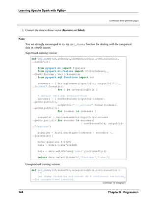 Learning Apache Spark with Python
(continued from previous page)
3. Convert the data to dense vector (features and label)
Note:
You are strongly encouraged to try my get_dummy function for dealing with the categorical
data in comple dataset.
Supervised learning version:
def get_dummy(df,indexCol,categoricalCols,continuousCols,
˓
→labelCol):
from pyspark.ml import Pipeline
from pyspark.ml.feature import StringIndexer,
˓
→OneHotEncoder, VectorAssembler
from pyspark.sql.functions import col
indexers = [ StringIndexer(inputCol=c, outputCol="{0}_
˓
→indexed".format(c))
for c in categoricalCols ]
# default setting: dropLast=True
encoders = [ OneHotEncoder(inputCol=indexer.
˓
→getOutputCol(),
outputCol="{0}_encoded".format(indexer.
˓
→getOutputCol()))
for indexer in indexers ]
assembler = VectorAssembler(inputCols=[encoder.
˓
→getOutputCol() for encoder in encoders]
+ continuousCols, outputCol=
˓
→"features")
pipeline = Pipeline(stages=indexers + encoders +
˓
→[assembler])
model=pipeline.fit(df)
data = model.transform(df)
data = data.withColumn('label',col(labelCol))
return data.select(indexCol,'features','label')
Unsupervised learning version:
def get_dummy(df,indexCol,categoricalCols,continuousCols):
'''
Get dummy variables and concat with continuous variables
˓
→for unsupervised learning.
(continues on next page)
144 Chapter 9. Regression
 