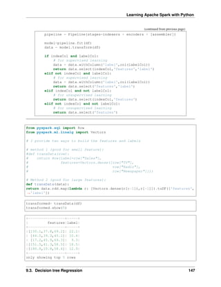 Learning Apache Spark with Python
(continued from previous page)
pipeline = Pipeline(stages=indexers + encoders + [assembler])
model=pipeline.fit(df)
data = model.transform(df)
if indexCol and labelCol:
# for supervised learning
data = data.withColumn('label',col(labelCol))
return data.select(indexCol,'features','label')
elif not indexCol and labelCol:
# for supervised learning
data = data.withColumn('label',col(labelCol))
return data.select('features','label')
elif indexCol and not labelCol:
# for unsupervised learning
return data.select(indexCol,'features')
elif not indexCol and not labelCol:
# for unsupervised learning
return data.select('features')
from pyspark.sql import Row
from pyspark.ml.linalg import Vectors
# I provide two ways to build the features and labels
# method 1 (good for small feature):
#def transData(row):
# return Row(label=row["Sales"],
# features=Vectors.dense([row["TV"],
# row["Radio"],
# row["Newspaper"]]))
# Method 2 (good for large features):
def transData(data):
return data.rdd.map(lambda r: [Vectors.dense(r[:-1]),r[-1]]).toDF(['features',
˓
→'label'])
transformed= transData(df)
transformed.show(5)
+-----------------+-----+
| features|label|
+-----------------+-----+
|[230.1,37.8,69.2]| 22.1|
| [44.5,39.3,45.1]| 10.4|
| [17.2,45.9,69.3]| 9.3|
|[151.5,41.3,58.5]| 18.5|
|[180.8,10.8,58.4]| 12.9|
+-----------------+-----+
only showing top 5 rows
9.3. Decision tree Regression 147
 