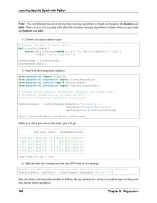 Learning Apache Spark with Python
Note: You will find out that all of the machine learning algorithms in Spark are based on the features and
label. That is to say, you can play with all of the machine learning algorithms in Spark when you get ready
the features and label.
4. Convert the data to dense vector
# convert the data to dense vector
def transData(data):
return data.rdd.map(lambda r: [r[-1], Vectors.dense(r[:-1])]).
toDF(['label','features'])
transformed = transData(df)
transformed.show(5)
5. Deal with the Categorical variables
from pyspark.ml import Pipeline
from pyspark.ml.regression import LinearRegression
from pyspark.ml.feature import VectorIndexer
from pyspark.ml.evaluation import RegressionEvaluator
# Automatically identify categorical features, and index them.
# We specify maxCategories so features with > 4
# distinct values are treated as continuous.
featureIndexer = VectorIndexer(inputCol="features", 
outputCol="indexedFeatures",
maxCategories=4).fit(transformed)
data = featureIndexer.transform(transformed)
When you check you data at this point, you will get
+-----------------+-----+-----------------+
| features|label| indexedFeatures|
+-----------------+-----+-----------------+
|[230.1,37.8,69.2]| 22.1|[230.1,37.8,69.2]|
| [44.5,39.3,45.1]| 10.4| [44.5,39.3,45.1]|
| [17.2,45.9,69.3]| 9.3| [17.2,45.9,69.3]|
|[151.5,41.3,58.5]| 18.5|[151.5,41.3,58.5]|
|[180.8,10.8,58.4]| 12.9|[180.8,10.8,58.4]|
+-----------------+-----+-----------------+
only showing top 5 rows
6. Split the data into training and test sets (40% held out for testing)
# Split the data into training and test sets (40% held out for testing)
(trainingData, testData) = transformed.randomSplit([0.6, 0.4])
You can check your train and test data as follows (In my opinion, it is always to good to keep tracking your
data during prototype pahse):
148 Chapter 9. Regression
 