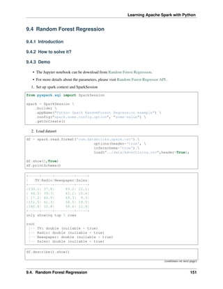 Learning Apache Spark with Python
9.4 Random Forest Regression
9.4.1 Introduction
9.4.2 How to solve it?
9.4.3 Demo
• The Jupyter notebook can be download from Random Forest Regression.
• For more details about the parameters, please visit Random Forest Regressor API .
1. Set up spark context and SparkSession
from pyspark.sql import SparkSession
spark = SparkSession 
.builder 
.appName("Python Spark RandomForest Regression example") 
.config("spark.some.config.option", "some-value") 
.getOrCreate()
2. Load dataset
df = spark.read.format('com.databricks.spark.csv').
options(header='true', 
inferschema='true').
load("../data/Advertising.csv",header=True);
df.show(5,True)
df.printSchema()
+-----+-----+---------+-----+
| TV|Radio|Newspaper|Sales|
+-----+-----+---------+-----+
|230.1| 37.8| 69.2| 22.1|
| 44.5| 39.3| 45.1| 10.4|
| 17.2| 45.9| 69.3| 9.3|
|151.5| 41.3| 58.5| 18.5|
|180.8| 10.8| 58.4| 12.9|
+-----+-----+---------+-----+
only showing top 5 rows
root
|-- TV: double (nullable = true)
|-- Radio: double (nullable = true)
|-- Newspaper: double (nullable = true)
|-- Sales: double (nullable = true)
df.describe().show()
(continues on next page)
9.4. Random Forest Regression 151
 