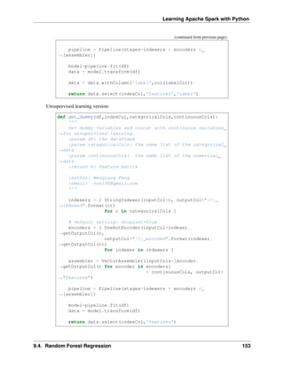 Learning Apache Spark with Python
(continued from previous page)
pipeline = Pipeline(stages=indexers + encoders +
˓
→[assembler])
model=pipeline.fit(df)
data = model.transform(df)
data = data.withColumn('label',col(labelCol))
return data.select(indexCol,'features','label')
Unsupervised learning version:
def get_dummy(df,indexCol,categoricalCols,continuousCols):
'''
Get dummy variables and concat with continuous variables
˓
→for unsupervised learning.
:param df: the dataframe
:param categoricalCols: the name list of the categorical
˓
→data
:param continuousCols: the name list of the numerical
˓
→data
:return k: feature matrix
:author: Wenqiang Feng
:email: von198@gmail.com
'''
indexers = [ StringIndexer(inputCol=c, outputCol="{0}_
˓
→indexed".format(c))
for c in categoricalCols ]
# default setting: dropLast=True
encoders = [ OneHotEncoder(inputCol=indexer.
˓
→getOutputCol(),
outputCol="{0}_encoded".format(indexer.
˓
→getOutputCol()))
for indexer in indexers ]
assembler = VectorAssembler(inputCols=[encoder.
˓
→getOutputCol() for encoder in encoders]
+ continuousCols, outputCol=
˓
→"features")
pipeline = Pipeline(stages=indexers + encoders +
˓
→[assembler])
model=pipeline.fit(df)
data = model.transform(df)
return data.select(indexCol,'features')
9.4. Random Forest Regression 153
 
