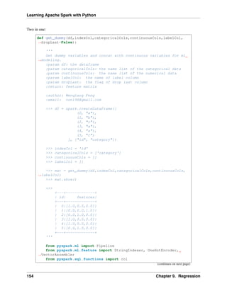 Learning Apache Spark with Python
Two in one:
def get_dummy(df,indexCol,categoricalCols,continuousCols,labelCol,
˓
→dropLast=False):
'''
Get dummy variables and concat with continuous variables for ml
˓
→modeling.
:param df: the dataframe
:param categoricalCols: the name list of the categorical data
:param continuousCols: the name list of the numerical data
:param labelCol: the name of label column
:param dropLast: the flag of drop last column
:return: feature matrix
:author: Wenqiang Feng
:email: von198@gmail.com
>>> df = spark.createDataFrame([
(0, "a"),
(1, "b"),
(2, "c"),
(3, "a"),
(4, "a"),
(5, "c")
], ["id", "category"])
>>> indexCol = 'id'
>>> categoricalCols = ['category']
>>> continuousCols = []
>>> labelCol = []
>>> mat = get_dummy(df,indexCol,categoricalCols,continuousCols,
˓
→labelCol)
>>> mat.show()
>>>
+---+-------------+
| id| features|
+---+-------------+
| 0|[1.0,0.0,0.0]|
| 1|[0.0,0.0,1.0]|
| 2|[0.0,1.0,0.0]|
| 3|[1.0,0.0,0.0]|
| 4|[1.0,0.0,0.0]|
| 5|[0.0,1.0,0.0]|
+---+-------------+
'''
from pyspark.ml import Pipeline
from pyspark.ml.feature import StringIndexer, OneHotEncoder,
˓
→VectorAssembler
from pyspark.sql.functions import col
(continues on next page)
154 Chapter 9. Regression
 