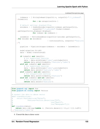 Learning Apache Spark with Python
(continued from previous page)
indexers = [ StringIndexer(inputCol=c, outputCol="{0}_indexed".
˓
→format(c))
for c in categoricalCols ]
# default setting: dropLast=True
encoders = [ OneHotEncoder(inputCol=indexer.getOutputCol(),
outputCol="{0}_encoded".format(indexer.
˓
→getOutputCol()),dropLast=dropLast)
for indexer in indexers ]
assembler = VectorAssembler(inputCols=[encoder.getOutputCol()
˓
→for encoder in encoders]
+ continuousCols, outputCol="features
˓
→")
pipeline = Pipeline(stages=indexers + encoders + [assembler])
model=pipeline.fit(df)
data = model.transform(df)
if indexCol and labelCol:
# for supervised learning
data = data.withColumn('label',col(labelCol))
return data.select(indexCol,'features','label')
elif not indexCol and labelCol:
# for supervised learning
data = data.withColumn('label',col(labelCol))
return data.select('features','label')
elif indexCol and not labelCol:
# for unsupervised learning
return data.select(indexCol,'features')
elif not indexCol and not labelCol:
# for unsupervised learning
return data.select('features')
from pyspark.sql import Row
from pyspark.ml.linalg import Vectors
# convert the data to dense vector
#def transData(row):
# return Row(label=row["Sales"],
# features=Vectors.dense([row["TV"],
# row["Radio"],
# row["Newspaper"]]))
def transData(data):
return data.rdd.map(lambda r: [Vectors.dense(r[:-1]),r[-1]]).toDF([
˓
→'features','label'])
4. Convert the data to dense vector
9.4. Random Forest Regression 155
 