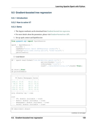 Learning Apache Spark with Python
9.5 Gradient-boosted tree regression
9.5.1 Introduction
9.5.2 How to solve it?
9.5.3 Demo
• The Jupyter notebook can be download from Gradient-boosted tree regression.
• For more details about the parameters, please visit Gradient boosted tree API .
1. Set up spark context and SparkSession
from pyspark.sql import SparkSession
spark = SparkSession 
.builder 
.appName("Python Spark GBTRegressor example") 
.config("spark.some.config.option", "some-value") 
.getOrCreate()
2. Load dataset
df = spark.read.format('com.databricks.spark.csv').
options(header='true', 
inferschema='true').
load("../data/Advertising.csv",header=True);
df.show(5,True)
df.printSchema()
+-----+-----+---------+-----+
| TV|Radio|Newspaper|Sales|
+-----+-----+---------+-----+
|230.1| 37.8| 69.2| 22.1|
| 44.5| 39.3| 45.1| 10.4|
| 17.2| 45.9| 69.3| 9.3|
|151.5| 41.3| 58.5| 18.5|
|180.8| 10.8| 58.4| 12.9|
+-----+-----+---------+-----+
only showing top 5 rows
root
|-- TV: double (nullable = true)
|-- Radio: double (nullable = true)
|-- Newspaper: double (nullable = true)
|-- Sales: double (nullable = true)
df.describe().show()
(continues on next page)
9.5. Gradient-boosted tree regression 159
 