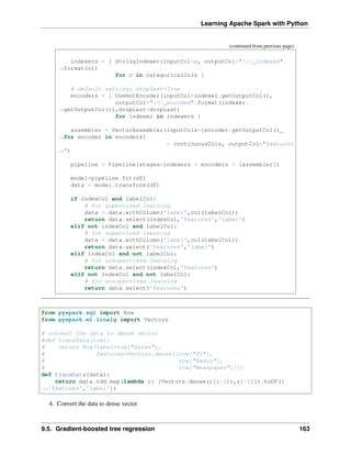 Learning Apache Spark with Python
(continued from previous page)
indexers = [ StringIndexer(inputCol=c, outputCol="{0}_indexed".
˓
→format(c))
for c in categoricalCols ]
# default setting: dropLast=True
encoders = [ OneHotEncoder(inputCol=indexer.getOutputCol(),
outputCol="{0}_encoded".format(indexer.
˓
→getOutputCol()),dropLast=dropLast)
for indexer in indexers ]
assembler = VectorAssembler(inputCols=[encoder.getOutputCol()
˓
→for encoder in encoders]
+ continuousCols, outputCol="features
˓
→")
pipeline = Pipeline(stages=indexers + encoders + [assembler])
model=pipeline.fit(df)
data = model.transform(df)
if indexCol and labelCol:
# for supervised learning
data = data.withColumn('label',col(labelCol))
return data.select(indexCol,'features','label')
elif not indexCol and labelCol:
# for supervised learning
data = data.withColumn('label',col(labelCol))
return data.select('features','label')
elif indexCol and not labelCol:
# for unsupervised learning
return data.select(indexCol,'features')
elif not indexCol and not labelCol:
# for unsupervised learning
return data.select('features')
from pyspark.sql import Row
from pyspark.ml.linalg import Vectors
# convert the data to dense vector
#def transData(row):
# return Row(label=row["Sales"],
# features=Vectors.dense([row["TV"],
# row["Radio"],
# row["Newspaper"]]))
def transData(data):
return data.rdd.map(lambda r: [Vectors.dense(r[:-1]),r[-1]]).toDF([
˓
→'features','label'])
4. Convert the data to dense vector
9.5. Gradient-boosted tree regression 163
 