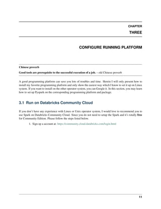 CHAPTER
THREE
CONFIGURE RUNNING PLATFORM
Chinese proverb
Good tools are prerequisite to the successful execution of a job. – old Chinese proverb
A good programming platform can save you lots of troubles and time. Herein I will only present how to
install my favorite programming platform and only show the easiest way which I know to set it up on Linux
system. If you want to install on the other operator system, you can Google it. In this section, you may learn
how to set up Pyspark on the corresponding programming platform and package.
3.1 Run on Databricks Community Cloud
If you don’t have any experience with Linux or Unix operator system, I would love to recommend you to
use Spark on Databricks Community Cloud. Since you do not need to setup the Spark and it’s totally free
for Community Edition. Please follow the steps listed below.
1. Sign up a account at: https://community.cloud.databricks.com/login.html
11
 