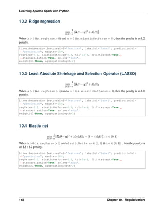 Learning Apache Spark with Python
10.2 Ridge regression
min
𝛽∈R𝑛
1
𝑛
‖X𝛽 − 𝑦‖2
+ 𝜆‖𝛽‖2
2
When 𝜆 > 0 (i.e. regParam > 0) and 𝛼 = 0 (i.e. elasticNetParam = 0) , then the penalty is an L2
penalty.
LinearRegression(featuresCol="features", labelCol="label", predictionCol=
˓
→"prediction", maxIter=100,
regParam=0.1, elasticNetParam=0.0, tol=1e-6, fitIntercept=True,
˓
→standardization=True, solver="auto",
weightCol=None, aggregationDepth=2)
10.3 Least Absolute Shrinkage and Selection Operator (LASSO)
min
𝛽∈R𝑛
1
𝑛
‖X𝛽 − 𝑦‖2
+ 𝜆‖𝛽‖1
When 𝜆 > 0 (i.e. regParam > 0) and 𝛼 = 1 (i.e. elasticNetParam = 1), then the penalty is an L1
penalty.
LinearRegression(featuresCol="features", labelCol="label", predictionCol=
˓
→"prediction", maxIter=100,
regParam=0.0, elasticNetParam=0.0, tol=1e-6, fitIntercept=True,
˓
→standardization=True, solver="auto",
weightCol=None, aggregationDepth=2)
10.4 Elastic net
min
𝛽∈R𝑛
1
𝑛
‖X𝛽 − 𝑦‖2
+ 𝜆(𝛼‖𝛽‖1 + (1 − 𝛼)‖𝛽‖2
2), 𝛼 ∈ (0, 1)
When 𝜆 > 0 (i.e. regParam > 0) and elasticNetParam ∈ (0, 1) (i.e. 𝛼 ∈ (0, 1)) , then the penalty is
an L1 + L2 penalty.
LinearRegression(featuresCol="features", labelCol="label", predictionCol=
˓
→"prediction", maxIter=100,
regParam=0.0, elasticNetParam=0.0, tol=1e-6, fitIntercept=True,
˓
→standardization=True, solver="auto",
weightCol=None, aggregationDepth=2)
168 Chapter 10. Regularization
 