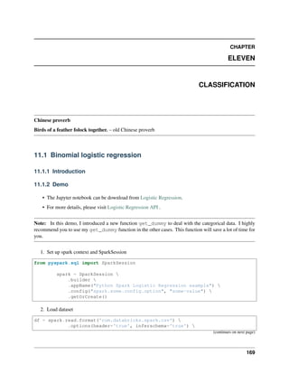 CHAPTER
ELEVEN
CLASSIFICATION
Chinese proverb
Birds of a feather folock together. – old Chinese proverb
11.1 Binomial logistic regression
11.1.1 Introduction
11.1.2 Demo
• The Jupyter notebook can be download from Logistic Regression.
• For more details, please visit Logistic Regression API .
Note: In this demo, I introduced a new function get_dummy to deal with the categorical data. I highly
recommend you to use my get_dummy function in the other cases. This function will save a lot of time for
you.
1. Set up spark context and SparkSession
from pyspark.sql import SparkSession
spark = SparkSession 
.builder 
.appName("Python Spark Logistic Regression example") 
.config("spark.some.config.option", "some-value") 
.getOrCreate()
2. Load dataset
df = spark.read.format('com.databricks.spark.csv') 
.options(header='true', inferschema='true') 
(continues on next page)
169
 