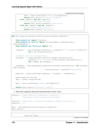Learning Apache Spark with Python
(continued from previous page)
data = data.withColumn('label',col(labelCol))
return data.select('features','label')
elif indexCol and not labelCol:
# for unsupervised learning
return data.select(indexCol,'features')
elif not indexCol and not labelCol:
# for unsupervised learning
return data.select('features')
def get_dummy(df,categoricalCols,continuousCols,labelCol):
from pyspark.ml import Pipeline
from pyspark.ml.feature import StringIndexer, OneHotEncoder,
˓
→VectorAssembler
from pyspark.sql.functions import col
indexers = [ StringIndexer(inputCol=c, outputCol="{0}_indexed".format(c))
for c in categoricalCols ]
# default setting: dropLast=True
encoders = [ OneHotEncoder(inputCol=indexer.getOutputCol(),
outputCol="{0}_encoded".format(indexer.getOutputCol()))
for indexer in indexers ]
assembler = VectorAssembler(inputCols=[encoder.getOutputCol() for encoder
˓
→in encoders]
+ continuousCols, outputCol="features")
pipeline = Pipeline(stages=indexers + encoders + [assembler])
model=pipeline.fit(df)
data = model.transform(df)
data = data.withColumn('label',col(labelCol))
return data.select('features','label')
3. Deal with categorical data and Convert the data to dense vector
catcols = ['job','marital','education','default',
'housing','loan','contact','poutcome']
num_cols = ['balance', 'duration','campaign','pdays','previous',]
labelCol = 'y'
data = get_dummy(df,catcols,num_cols,labelCol)
data.show(5)
+--------------------+-----+
| features|label|
(continues on next page)
174 Chapter 11. Classification
 