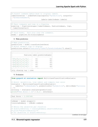Learning Apache Spark with Python
# Convert indexed labels back to original labels.
labelConverter = IndexToString(inputCol="prediction", outputCol=
˓
→"predictedLabel",
labels=labelIndexer.labels)
# Chain indexers and tree in a Pipeline
pipeline = Pipeline(stages=[labelIndexer, featureIndexer, logr,
˓
→labelConverter])
# Train model. This also runs the indexers.
model = pipeline.fit(trainingData)
8. Make predictions
# Make predictions.
predictions = model.transform(testData)
# Select example rows to display.
predictions.select("features","label","predictedLabel").show(5)
+--------------------+-----+--------------+
| features|label|predictedLabel|
+--------------------+-----+--------------+
|(29,[0,11,13,16,1...| no| no|
|(29,[0,11,13,16,1...| no| no|
|(29,[0,11,13,16,1...| no| no|
|(29,[0,11,13,16,1...| no| no|
|(29,[0,11,13,16,1...| no| no|
+--------------------+-----+--------------+
only showing top 5 rows
9. Evaluation
from pyspark.ml.evaluation import MulticlassClassificationEvaluator
# Select (prediction, true label) and compute test error
evaluator = MulticlassClassificationEvaluator(
labelCol="indexedLabel", predictionCol="prediction", metricName="accuracy
˓
→")
accuracy = evaluator.evaluate(predictions)
print("Test Error = %g" % (1.0 - accuracy))
Test Error = 0.0987688
lrModel = model.stages[2]
trainingSummary = lrModel.summary
# Obtain the objective per iteration
# objectiveHistory = trainingSummary.objectiveHistory
# print("objectiveHistory:")
# for objective in objectiveHistory:
(continues on next page)
11.1. Binomial logistic regression 177
 