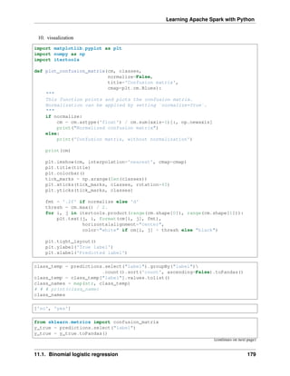 Learning Apache Spark with Python
10. visualization
import matplotlib.pyplot as plt
import numpy as np
import itertools
def plot_confusion_matrix(cm, classes,
normalize=False,
title='Confusion matrix',
cmap=plt.cm.Blues):
"""
This function prints and plots the confusion matrix.
Normalization can be applied by setting `normalize=True`.
"""
if normalize:
cm = cm.astype('float') / cm.sum(axis=1)[:, np.newaxis]
print("Normalized confusion matrix")
else:
print('Confusion matrix, without normalization')
print(cm)
plt.imshow(cm, interpolation='nearest', cmap=cmap)
plt.title(title)
plt.colorbar()
tick_marks = np.arange(len(classes))
plt.xticks(tick_marks, classes, rotation=45)
plt.yticks(tick_marks, classes)
fmt = '.2f' if normalize else 'd'
thresh = cm.max() / 2.
for i, j in itertools.product(range(cm.shape[0]), range(cm.shape[1])):
plt.text(j, i, format(cm[i, j], fmt),
horizontalalignment="center",
color="white" if cm[i, j] > thresh else "black")
plt.tight_layout()
plt.ylabel('True label')
plt.xlabel('Predicted label')
class_temp = predictions.select("label").groupBy("label")
.count().sort('count', ascending=False).toPandas()
class_temp = class_temp["label"].values.tolist()
class_names = map(str, class_temp)
# # # print(class_name)
class_names
['no', 'yes']
from sklearn.metrics import confusion_matrix
y_true = predictions.select("label")
y_true = y_true.toPandas()
(continues on next page)
11.1. Binomial logistic regression 179
 