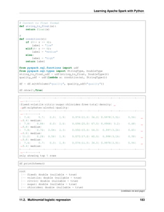 Learning Apache Spark with Python
# Convert to float format
def string_to_float(x):
return float(x)
#
def condition(r):
if (0<= r <= 4):
label = "low"
elif(4< r <= 6):
label = "medium"
else:
label = "high"
return label
from pyspark.sql.functions import udf
from pyspark.sql.types import StringType, DoubleType
string_to_float_udf = udf(string_to_float, DoubleType())
quality_udf = udf(lambda x: condition(x), StringType())
df = df.withColumn("quality", quality_udf("quality"))
df.show(5,True)
+-----+--------+------+-----+---------+----+-----+-------+----+---------+-----
˓
→--+-------+
|fixed|volatile|citric|sugar|chlorides|free|total|density|
˓
→pH|sulphates|alcohol|quality|
+-----+--------+------+-----+---------+----+-----+-------+----+---------+-----
˓
→--+-------+
| 7.4| 0.7| 0.0| 1.9| 0.076|11.0| 34.0| 0.9978|3.51| 0.56|
˓
→9.4| medium|
| 7.8| 0.88| 0.0| 2.6| 0.098|25.0| 67.0| 0.9968| 3.2| 0.68|
˓
→9.8| medium|
| 7.8| 0.76| 0.04| 2.3| 0.092|15.0| 54.0| 0.997|3.26| 0.65|
˓
→9.8| medium|
| 11.2| 0.28| 0.56| 1.9| 0.075|17.0| 60.0| 0.998|3.16| 0.58|
˓
→9.8| medium|
| 7.4| 0.7| 0.0| 1.9| 0.076|11.0| 34.0| 0.9978|3.51| 0.56|
˓
→9.4| medium|
+-----+--------+------+-----+---------+----+-----+-------+----+---------+-----
˓
→--+-------+
only showing top 5 rows
df.printSchema()
root
|-- fixed: double (nullable = true)
|-- volatile: double (nullable = true)
|-- citric: double (nullable = true)
|-- sugar: double (nullable = true)
|-- chlorides: double (nullable = true)
(continues on next page)
11.2. Multinomial logistic regression 183
 