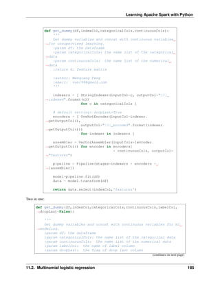 Learning Apache Spark with Python
def get_dummy(df,indexCol,categoricalCols,continuousCols):
'''
Get dummy variables and concat with continuous variables
˓
→for unsupervised learning.
:param df: the dataframe
:param categoricalCols: the name list of the categorical
˓
→data
:param continuousCols: the name list of the numerical
˓
→data
:return k: feature matrix
:author: Wenqiang Feng
:email: von198@gmail.com
'''
indexers = [ StringIndexer(inputCol=c, outputCol="{0}_
˓
→indexed".format(c))
for c in categoricalCols ]
# default setting: dropLast=True
encoders = [ OneHotEncoder(inputCol=indexer.
˓
→getOutputCol(),
outputCol="{0}_encoded".format(indexer.
˓
→getOutputCol()))
for indexer in indexers ]
assembler = VectorAssembler(inputCols=[encoder.
˓
→getOutputCol() for encoder in encoders]
+ continuousCols, outputCol=
˓
→"features")
pipeline = Pipeline(stages=indexers + encoders +
˓
→[assembler])
model=pipeline.fit(df)
data = model.transform(df)
return data.select(indexCol,'features')
Two in one:
def get_dummy(df,indexCol,categoricalCols,continuousCols,labelCol,
˓
→dropLast=False):
'''
Get dummy variables and concat with continuous variables for ml
˓
→modeling.
:param df: the dataframe
:param categoricalCols: the name list of the categorical data
:param continuousCols: the name list of the numerical data
:param labelCol: the name of label column
:param dropLast: the flag of drop last column
(continues on next page)
11.2. Multinomial logistic regression 185
 