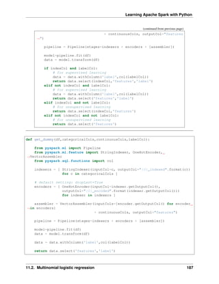 Learning Apache Spark with Python
(continued from previous page)
+ continuousCols, outputCol="features
˓
→")
pipeline = Pipeline(stages=indexers + encoders + [assembler])
model=pipeline.fit(df)
data = model.transform(df)
if indexCol and labelCol:
# for supervised learning
data = data.withColumn('label',col(labelCol))
return data.select(indexCol,'features','label')
elif not indexCol and labelCol:
# for supervised learning
data = data.withColumn('label',col(labelCol))
return data.select('features','label')
elif indexCol and not labelCol:
# for unsupervised learning
return data.select(indexCol,'features')
elif not indexCol and not labelCol:
# for unsupervised learning
return data.select('features')
def get_dummy(df,categoricalCols,continuousCols,labelCol):
from pyspark.ml import Pipeline
from pyspark.ml.feature import StringIndexer, OneHotEncoder,
˓
→VectorAssembler
from pyspark.sql.functions import col
indexers = [ StringIndexer(inputCol=c, outputCol="{0}_indexed".format(c))
for c in categoricalCols ]
# default setting: dropLast=True
encoders = [ OneHotEncoder(inputCol=indexer.getOutputCol(),
outputCol="{0}_encoded".format(indexer.getOutputCol()))
for indexer in indexers ]
assembler = VectorAssembler(inputCols=[encoder.getOutputCol() for encoder
˓
→in encoders]
+ continuousCols, outputCol="features")
pipeline = Pipeline(stages=indexers + encoders + [assembler])
model=pipeline.fit(df)
data = model.transform(df)
data = data.withColumn('label',col(labelCol))
return data.select('features','label')
11.2. Multinomial logistic regression 187
 